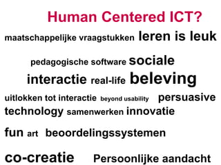 Human Centered ICT?
maatschappelijke vraagstukken          leren is leuk
      pedagogische software sociale

     interactie real-life beleving
uitlokken tot interactie    persuasive
                           beyond usability

technology samenwerken innovatie
fun art beoordelingssystemen

co-creatie             Persoonlijke aandacht
 