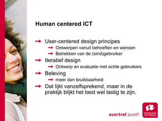 Human centered ICT

   User-centered design principes
        Ontwerpen vanuit behoeften en wensen
        Betrekken van de (eind)gebruiker
   Iteratief design
        Ontwerp en evaluatie met echte gebruikers
   Beleving
        meer dan bruikbaarheid
   Dat lijkt vanzelfsprekend, maar in de
   praktijk blijkt het best wel lastig te zijn.
 