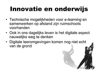 Innovatie en onderwijs
• Technische mogelijkheden voor e-learning en
  samenwerken op afstand zijn ruimschoots
  voorhanden
• Ook in ons dagelijks leven is het digitale aspect
  nauwelijks weg te denken
• Digitale leeromgevingen komen nog niet echt
  van de grond
 