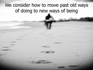 We consider how to move past old ways of doing to new ways of being