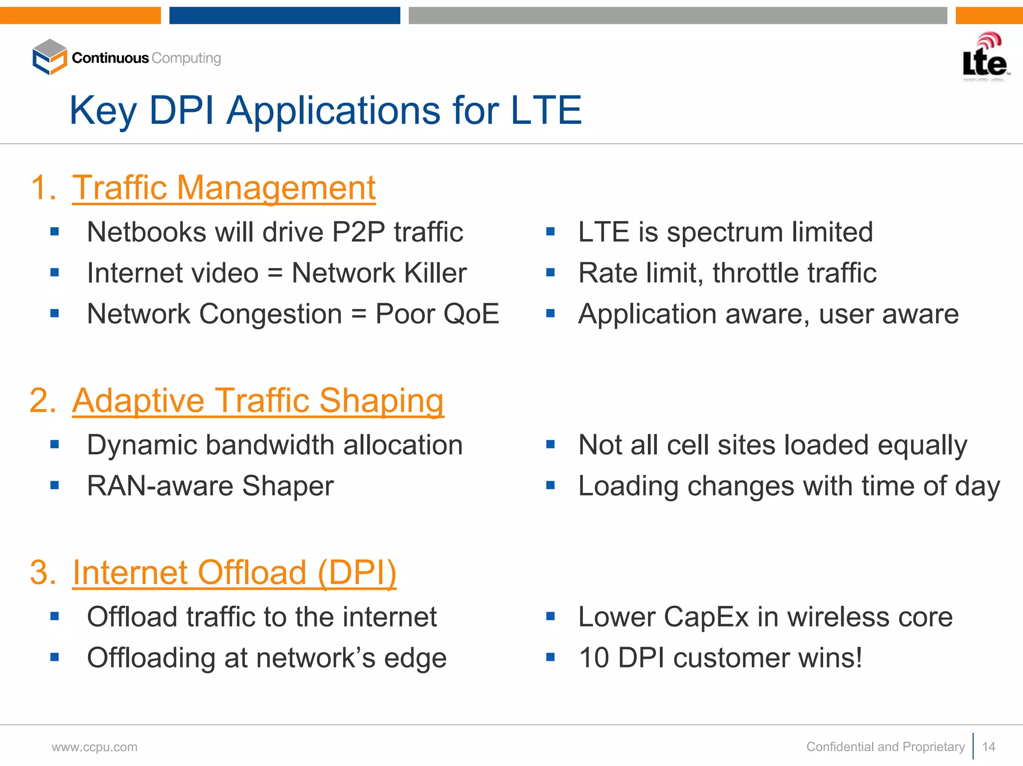 Key DPI Applications for LTE
1. Traffic Management
     Netbooks will drive P2P traffic   LTE is spectrum limited
     Internet video = Network Killer   Rate limit, throttle traffic
     Network Congestion = Poor QoE     Application aware, user aware


2. Adaptive Traffic Shaping
     Dynamic bandwidth allocation      Not all cell sites loaded equally
     RAN-aware Shaper                  Loading changes with time of day


3. Internet Offload (DPI)
     Offload traffic to the internet   Lower CapEx in wireless core
     Offloading at network’s edge      10 DPI customer wins!

 www.ccpu.com                                           Confidential and Proprietary   14
 