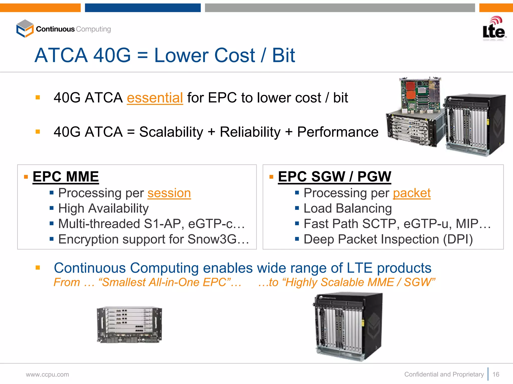 ATCA 40G = Lower Cost / Bit

       40G ATCA essential for EPC to lower cost / bit

       40G ATCA = Scalability + Reliability + Performance


 EPC MME                                      EPC SGW / PGW
        Processing per session                     Processing per packet
        High Availability                          Load Balancing
        Multi-threaded S1-AP, eGTP-c…              Fast Path SCTP, eGTP-u, MIP…
        Encryption support for Snow3G…             Deep Packet Inspection (DPI)

       Continuous Computing enables wide range of LTE products
       From … “Smallest All-in-One EPC”…   …to “Highly Scalable MME / SGW”




www.ccpu.com                                                        Confidential and Proprietary   16
 