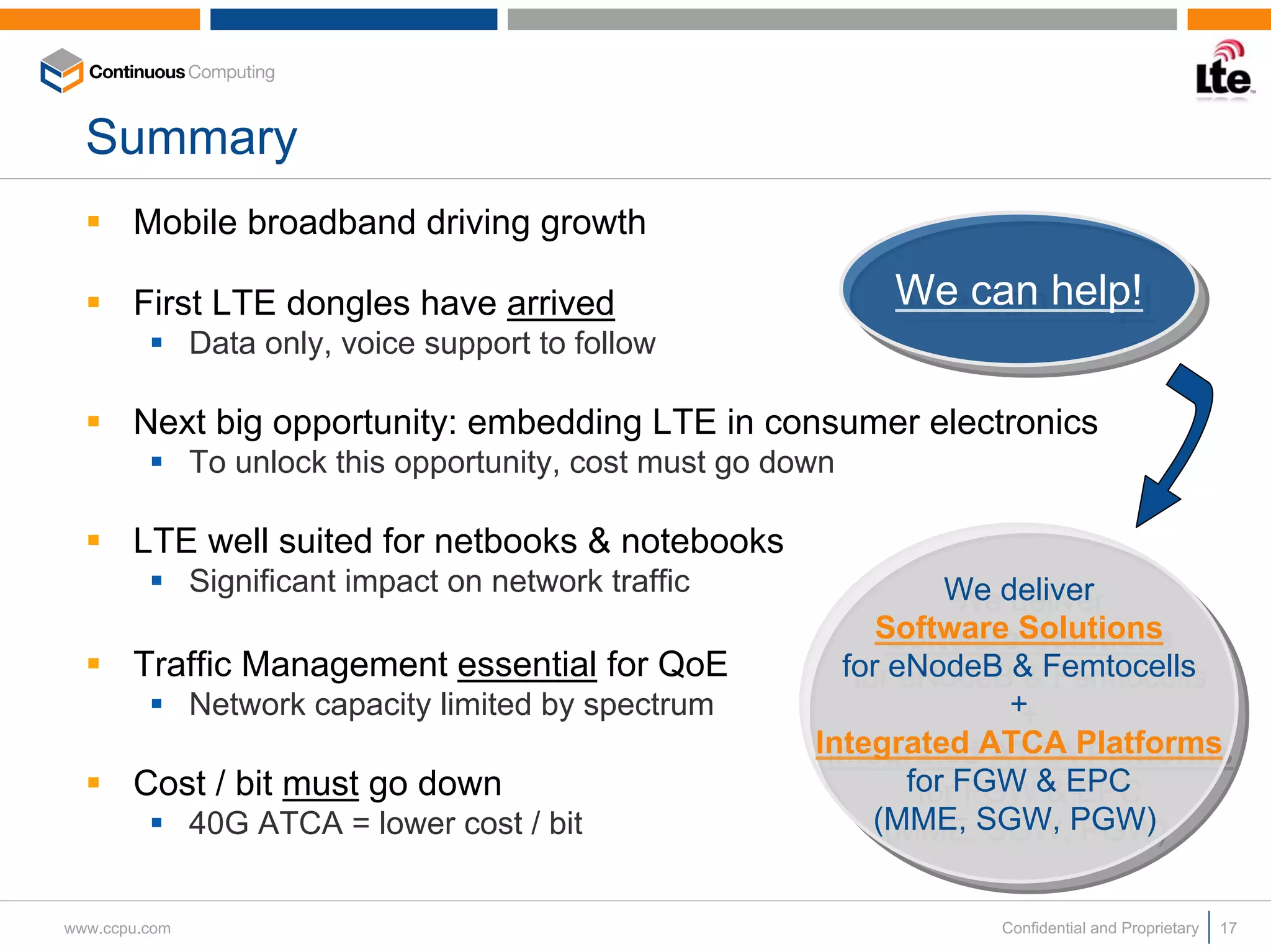 Summary
       Mobile broadband driving growth

       First LTE dongles have arrived                          We can help!
                                                               We can help!
               Data only, voice support to follow

       Next big opportunity: embedding LTE in consumer electronics
               To unlock this opportunity, cost must go down

       LTE well suited for netbooks & notebooks
               Significant impact on network traffic                We deliver
                                                                     We deliver
                                                               Software Solutions
                                                                Software Solutions
       Traffic Management essential for QoE                 for eNodeB & Femtocells
                                                             for eNodeB & Femtocells
               Network capacity limited by spectrum                     ++
                                                          Integrated ATCA Platforms
                                                           Integrated ATCA Platforms
       Cost / bit must go down                                   for FGW & EPC
                                                                  for FGW & EPC
               40G ATCA = lower cost / bit                     (MME, SGW, PGW)
                                                                (MME, SGW, PGW)

www.ccpu.com                                                         Confidential and Proprietary   17
 