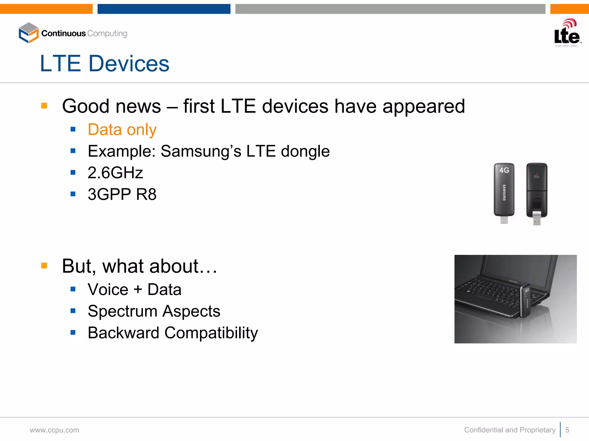 LTE Devices
       Good news – first LTE devices have appeared
               Data only
               Example: Samsung’s LTE dongle
               2.6GHz
               3GPP R8



       But, what about…
               Voice + Data
               Spectrum Aspects
               Backward Compatibility




www.ccpu.com                                     Confidential and Proprietary   5
 