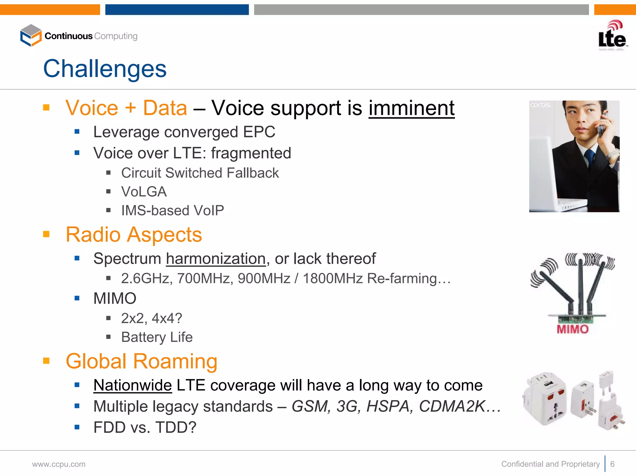 Challenges
       Voice + Data – Voice support is imminent
               Leverage converged EPC
               Voice over LTE: fragmented
                  Circuit Switched Fallback
                  VoLGA
                  IMS-based VoIP
       Radio Aspects
               Spectrum harmonization, or lack thereof
                  2.6GHz, 700MHz, 900MHz / 1800MHz Re-farming…
               MIMO
                  2x2, 4x4?
                  Battery Life
       Global Roaming
               Nationwide LTE coverage will have a long way to come
               Multiple legacy standards – GSM, 3G, HSPA, CDMA2K…
               FDD vs. TDD?

www.ccpu.com                                                          Confidential and Proprietary   6
 