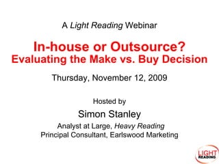 A Light Reading Webinar

    In-house or Outsource?
Evaluating the Make vs. Buy Decision
        Thursday, November 12, 2009

                    Hosted by
                Simon Stanley
          Analyst at Large, Heavy Reading
     Principal Consultant, Earlswood Marketing
 