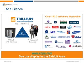 At a Glance

                                              Over 150 Customers Worldwide


               Protocol Software



                     LTE
                     DPI
                   Femtocell


    ATCA &                     Professional
  cPCI Hardware                  Services




                            www.ccpu.com
                   See our display in the Exhibit Area
www.ccpu.com                                                  Confidential and Proprietary   2
 