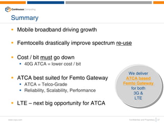 Summary
       Mobile broadband driving growth

       Femtocells drastically improve spectrum re-use

       Cost / bit must go down
               40G ATCA = lower cost / bit

                                                          We deliver
                                                          We deliver
       ATCA best suited for Femto Gateway                ATCA based
                                                         ATCA based
               ATCA = Telco-Grade                      Femto Gateway
                                                        Femto Gateway
                                                           for both
                                                            for both
               Reliability, Scalability, Performance
                                                             3G &
                                                              3G &
                                                             LTE
                                                              LTE
       LTE – next big opportunity for ATCA

www.ccpu.com                                             Confidential and Proprietary   27
 
