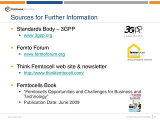 Sources for Further Information
       Standards Body – 3GPP
               www.3gpp.org

       Femto Forum
               www.femtoforum.org

       Think Femtocell web site & newsletter
               http://www.thinkfemtocell.com/

       Femtocells Book
               “Femtocells Opportunities and Challenges for Business and
               Technology”
               Publication Date: June 2009


www.ccpu.com                                                    Confidential and Proprietary   28
 