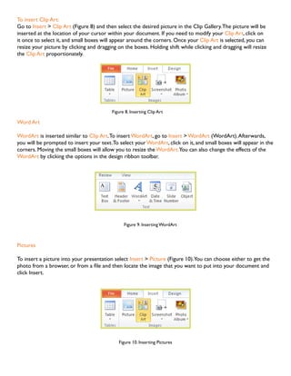 To insert Clip Art:
Go to Insert > Clip Art (Figure 8) and then select the desired picture in the Clip Gallery. The picture will be
inserted at the location of your cursor within your document. If you need to modify your Clip Art, click on
it once to select it, and small boxes will appear around the corners. Once your Clip Art is selected, you can
resize your picture by clicking and dragging on the boxes. Holding shift while clicking and dragging will resize
the Clip Art proportionately.

Figure 8. Inserting Clip Art

Word Art
WordArt is inserted similar to Clip Art. To insert WordArt, go to Insert > WordArt (WordArt). Afterwards,
you will be prompted to insert your text. To select your WordArt, click on it, and small boxes will appear in the
corners. Moving the small boxes will allow you to resize the WordArt.You can also change the effects of the
WordArt by clicking the options in the design ribbon toolbar.

Figure 9. Inserting WordArt

Pictures
To insert a picture into your presentation select Insert > Picture (Figure 10).You can choose either to get the
photo from a browser, or from a file and then locate the image that you want to put into your document and
click Insert.

Figure 10. Inserting Pictures

 