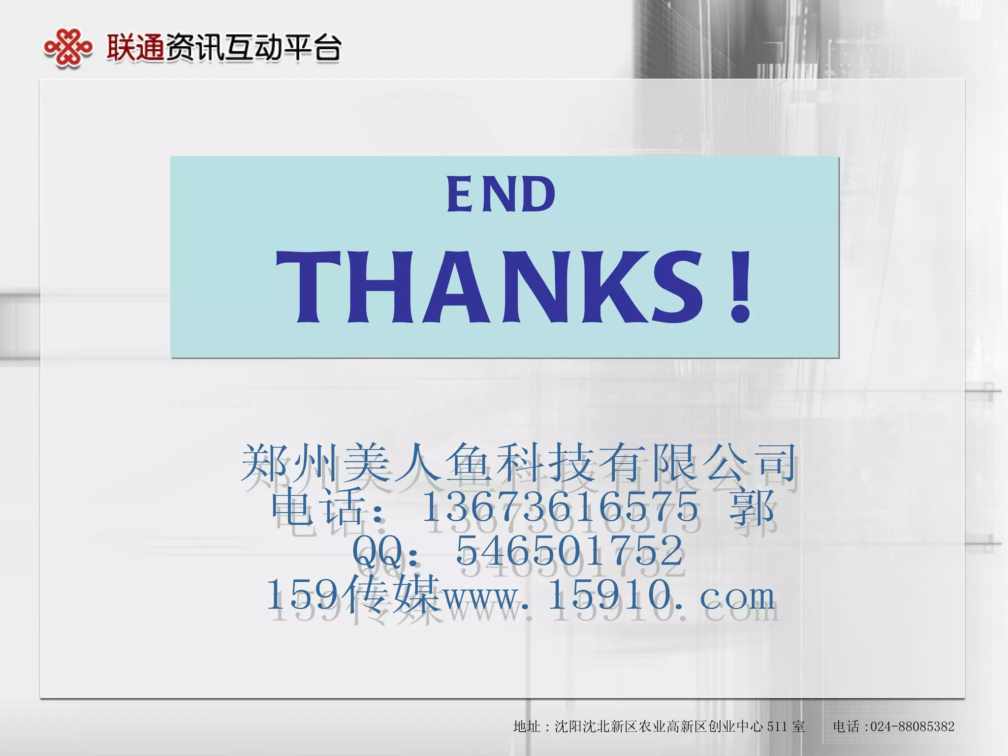 END THANKS! 地址 : 沈阳沈北新区农业高新区创业中心 511 室   　电话 :024-88085382 郑州美人鱼科技有限公司 电话：13673616575 郭 QQ：546501752 159传媒www.15910.com 