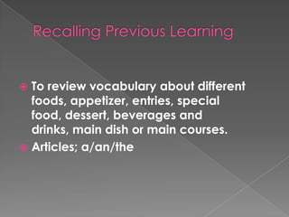 RecallingPreviousLearningTo review vocabulary about different foods, appetizer, entries, special food, dessert, beverages and drinks, main dish or main courses.Articles; a/an/the