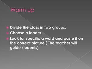 Warm upDivide the class in two groups.Choose a leader.Look for specific a word and paste it on the correct picture ( The teacher will guide students)
