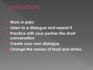 InstructionsWork in pairsListen to a dialogue and repeat itPractice with your partner the short conversationCreate your own dialogueChange the names of food and drinks.