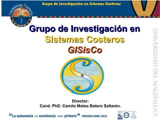 Grupo de Investigación en Sistemas Costeros




Grupo de Investigación en
   Sistemas Costeros
        GISisCo




                 Director:
  Cand. PhD. Camilo Mateo Botero Saltarén.
 