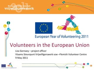 Volunteers in the European Union Liza Gernaey – project officer Vlaams Steunpunt Vrijwilligerswerk vzw –Flemish Volunteer Centre 9 May 2011 
