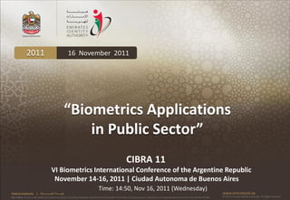2011                                          16 November 2011




                                                        “Biometrics Applications
                                                            in Public Sector”
                                                                                                             CIBRA 11
                                         VI Biometrics International Conference of the Argentine Republic
                                          November 14-16, 2011 | Ciudad Autonoma de Buenos Aires
                                                                                  Time: 14:50, Nov 16, 2011 (Wednesday)
Federal Authority      | ‫هيئــــــــة اتحــــــــــــادية‬                                                                                                                                      www.emiratesid.ae
Our Vision: To be a role model and reference point in proofing individual identity and build wealth informatics that guarantees innovative and sophisticated services for the benefit of UAE   © 2010 Emirates Identity Authority. All rights reserved
 