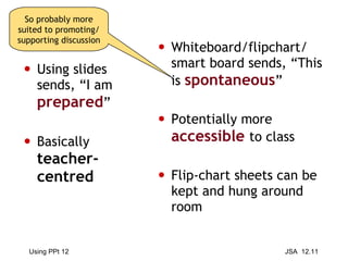 Using slides sends, “I am  prepared ” Basically  teacher-centred Whiteboard/flipchart/ smart board sends, “This is  spontaneous ” Potentially more  accessible   to class Flip-chart sheets can be kept and hung around room So probably more suited to promoting/supporting discussion 