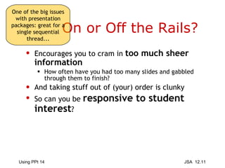 On or Off the Rails? Encourages you to cram in  too much sheer information How often have you had too many slides and gabbled through them to finish? And taking stuff out of (your) order is clunky So can you be  responsive to student interest ? One of the big issues with presentation packages: great for a single sequential thread... 
