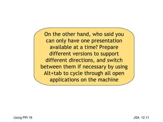 On the other hand, who said you can only have one presentation available at a time? Prepare different versions to support different directions, and switch between them if necessary by using Alt+tab to cycle through all open applications on the machine 