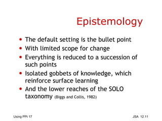 Epistemology The default setting is the bullet point With limited scope for change  Everything is reduced to a succession of such points Isolated gobbets of knowledge, which reinforce surface learning And the lower reaches of the SOLO taxonomy  (Biggs and Collis, 1982) 