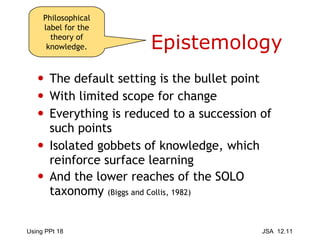 Epistemology The default setting is the bullet point With limited scope for change  Everything is reduced to a succession of such points Isolated gobbets of knowledge, which reinforce surface learning And the lower reaches of the SOLO taxonomy  (Biggs and Collis, 1982) Philosophical label for the theory of knowledge. 