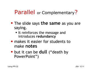 Parallel  or  Complementary ? The slide says  the same  as you are saying. It reinforces the message and introduces  redundancy makes it easier for students to make  notes but it can be  dull   (“death by PowerPoint”) 