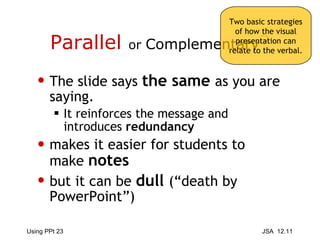 Parallel  or  Complementary ? The slide says  the same  as you are saying. It reinforces the message and introduces  redundancy makes it easier for students to make  notes but it can be  dull   (“death by PowerPoint”) Two basic strategies of how the visual presentation can relate to the verbal. 