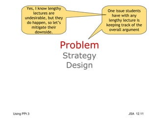 Problem Strategy Design One issue students have with any lengthy lecture is keeping track of the overall argument Yes, I know lengthy lectures are undesirable, but they do happen, so let’s mitigate their downside. 