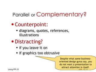 Counterpoint: diagrams, quotes, references,  illustrations Distracting? if you leave it on if graphics too obtrusive Parallel   or  Complementary? Despite what some business-oriented design gurus say, you do not want a presentation to attract attention in itself. 