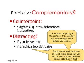 Counterpoint: diagrams, quotes, references,  illustrations Distracting? if you leave it on if graphics too obtrusive Parallel   or  Complementary? It’s a means of getting at the content; it’s a window you look through, not a picture you look at. Despite what some business-oriented design gurus say, you do not want a presentation to attract attention in itself. 