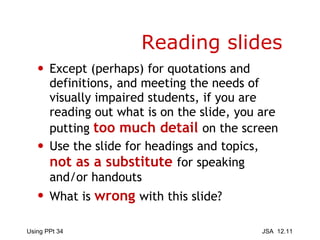 Reading slides Except (perhaps) for quotations and definitions, and meeting the needs of visually impaired students, if you are reading out what is on the slide, you are putting  too much detail   on the screen Use the slide for headings and topics,  not as a substitute  for speaking and/or handouts What is  wrong   with this slide? 