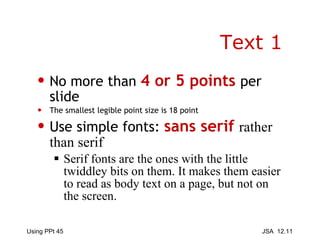 Text 1 No more than  4 or 5 points  per slide The smallest legible point size is 18 point Use simple fonts:  sans serif  rather than serif   Serif fonts are the ones with the little twiddley bits on them. It makes them easier to read as body text on a page, but not on the screen. 