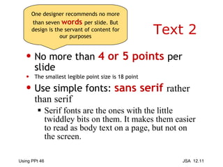 Text 2 No more than  4 or 5 points  per slide The smallest legible point size is 18 point Use simple fonts:  sans serif  rather than serif   Serif fonts are the ones with the little twiddley bits on them. It makes them easier to read as body text on a page, but not on the screen. One designer recommends no more than seven  words   per slide. But design is the servant of content for our purposes 