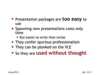 Presentation packages are  too easy  to use Spawning new presentations costs only time But easier to write than revise They confer spurious professionalism They can be plonked on the VLE So they are  used without thought 