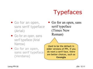 Typefaces Go for an open, sans serif typeface (Arial) Go for an open, sans serif typeface (Arial Narrow) Go for an open, sans serif typeface (Verdana) Go for an open, sans serif typeface (Times New Roman) Used to be the default in older versions of PPt, if you do want a serif face, there are better choices, such as  Georgia 