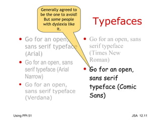 Typefaces Go for an open, sans serif typeface (Arial) Go for an open, sans serif typeface (Arial Narrow) Go for an open, sans serif typeface (Verdana) Go for an open, sans serif typeface (Times New Roman) Go for an open, sans serif typeface (Comic Sans) Generally agreed to be the one to avoid! But  some  people with dyslexia like it. 