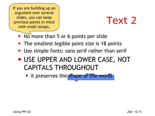 Text 2 No more than 5 or 6 points per slide The smallest legible point size is 18 points Use simple fonts: sans serif rather than serif USE UPPER AND LOWER CASE, NOT CAPITALS THROUGHOUT it preserves the shape of the words If you are building up an argument over several slides, you can keep previous points in mind with small recaps. 