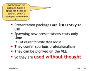 Presentation packages are  too easy  to use Spawning new presentations costs only time But easier to write than revise They confer spurious professionalism They can be plonked on the VLE So they are  used without thought Just because the package makes a space for a title by default, doesn’t mean you have to use it. 