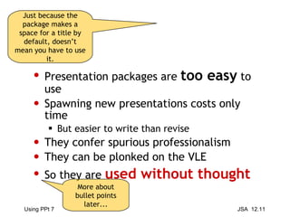 Presentation packages are  too easy  to use Spawning new presentations costs only time But easier to write than revise They confer spurious professionalism They can be plonked on the VLE So they are  used without thought Just because the package makes a space for a title by default, doesn’t mean you have to use it. More about bullet points later... 