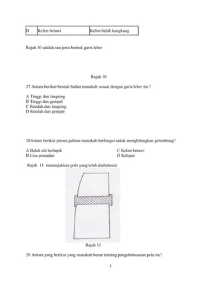D     Kelim betawi                  Kelim belah kangkung


Rajah 10 adalah sau jenis bentuk garis leher




                                     Rajah 10

27 Antara berikut bentuk badan manakah sesuai dengan garis leher itu ?

A Tinggi dan langsing
B Tinggi dan gempal
C Rendah dan langsing
D Rendah dan gempal




28Antara berikut proses jahitan manakah berfungsi untuk menghilangkan gelembung?

A Belah slit berlapik                               C Kelim betawi
B Lisu pemadan                                      D Kelepet

Rajah 11 menunjukkan pola yang telah diubahsuai




                                  Rajah 11

29 Antara yang berikut yang manakah benar tentang pengubahsuaian pola itu?

                                                2
 