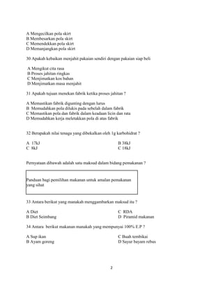 A Mengecilkan pola skirt
B Membesarkan pola skirt
C Memendekkan pola skirt
D Memanjangkan pola skirt

30 Apakah kebaikan menjahit pakaian sendiri dengan pakaian siap beli

A Mengikut cita rasa
B Proses jahitan ringkas
C Menjimatkan kos bahan
D Menjimatkan masa menjahit

31 Apakah tujuan menekan fabrik ketika proses jahitan ?

A Memastikan fabrik digunting dengan lurus
B Memudahkan pola dilukis pada sebelah dalam fabrik
C Memastikan pola dan fabrik dalam keadaan licin dan rata
D Memudahkan kerja meletakkan pola di atas fabrik


32 Berapakah nilai tenaga yang dibekalkan oleh 1g karbohidrat ?

A 17kJ                                            B 38kJ
C 8kJ                                             C 18kJ


Pernyataan dibawah adalah satu maksud dalam bidang pemakanan ?


Panduan bagi pemilihan makanan untuk amalan pemakanan
yang sihat


33 Antara berikut yang manakah menggambarkan maksud itu ?

A Diet                                            C RDA
B Diet Seimbang                                   D Piramid makanan

34 Antara berikut makanan manakah yang mempunyai 100% E.P ?

A Sup ikan                                        C Buah tembikai
B Ayam goreng                                     D Sayur bayam rebus




                                              2
 