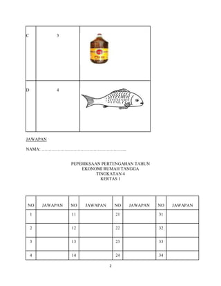 C           3




D           4




JAWAPAN

NAMA: …………………………………………………..


                  PEPERIKSAAN PERTENGAHAN TAHUN
                      EKONOMI RUMAH TANGGA
                            TINGKATAN 4
                              KERTAS 1




NO      JAWAPAN   NO   JAWAPAN       NO   JAWAPAN   NO   JAWAPAN

    1             11                 21             31


    2             12                 22             32


    3             13                 23             33


    4             14                 24             34

                                 2
 