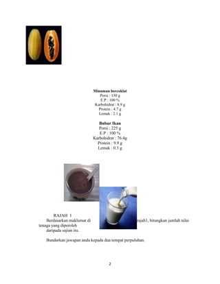 Minuman bercoklat
                                 Porsi : 130 g
                                 E.P : 100 %
                              Karbohidrat : 8.9 g
                                Protein : 4.7 g
                                Lemak : 2.1 g

                                 Bubur Ikan
                                 Porsi : 225 g
                                 E.P : 100 %
                              Karbohidrat : 76.4g
                                Protein : 9.9 g
                                Lemak : 0.3 g




        RAJAH 1
    Berdasarkan maklumat di                         rajah1, hitungkan jumlah nilai
tenaga yang diperoleh
    daripada sajian itu.

   Bundarkan jawapan anda kepada dua tempat perpuluhan.




                                      2
 