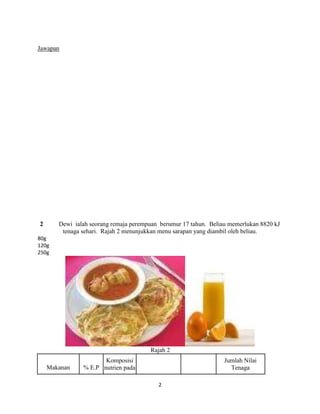 Jawapan




2      Dewi ialah seorang remaja perempuan berumur 17 tahun. Beliau memerlukan 8820 kJ
        tenaga sehari. Rajah 2 menunjukkan menu sarapan yang diambil oleh beliau.
80g
120g
250g




                                       Rajah 2
                      Komposisi                                   Jumlah Nilai
    Makanan    % E.P nutrien pada                                   Tenaga

                                          2
 