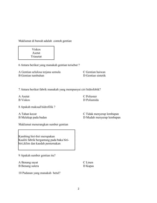 Maklumat di bawah adalah contoh gentian

            Viskos
            Asetat
           Triasetat

6 Antara berikut yang manakah gentian tersebut ?

A Gentian selulosa terjana semula                  C Gentian haiwan
B Gentian tumbuhan                                 D Gentian sintetik



7 Antara berikut fabrik manakah yang mempunyai ciri hidrofobik?

A Asetat                                           C Poliester
B Viskos                                           D Poliamida

8 Apakah maksud hidrofilik ?

A Tahan kecut                                      C Tidak menyerap lembapan
B Melekap pada badan                               D Mudah menyerap lembapan

Maklumat menerangkan sumber gentian


Kambing biri-biri merupakan
Kualiti fabrik bergantung pada baka biri-
biri,iklim dan kaedah penternakan


9 Apakah sumber gentian itu?

A Benang sayat                                     C Linen
B Benang sutera                                    D Kapas

10 Padanan yang manakah betul?




                                              2
 