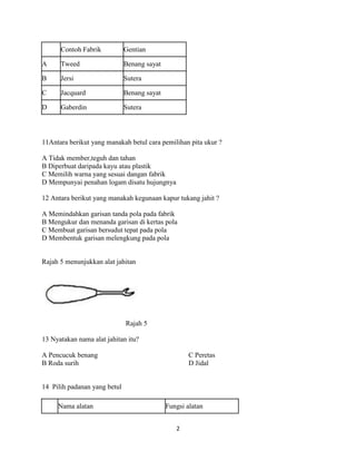 Contoh Fabrik           Gentian

A     Tweed                   Benang sayat

B     Jersi                   Sutera

C     Jacquard                Benang sayat

D     Gaberdin                Sutera




11Antara berikut yang manakah betul cara pemilihan pita ukur ?

A Tidak member,teguh dan tahan
B Diperbuat daripada kayu atau plastik
C Memilih warna yang sesuai dangan fabrik
D Mempunyai penahan logam disatu hujungnya

12 Antara berikut yang manakah kegunaan kapur tukang jahit ?

A Memindahkan garisan tanda pola pada fabrik
B Mengukur dan menanda garisan di kertas pola
C Membuat garisan bersudut tepat pada pola
D Membentuk garisan melengkung pada pola


Rajah 5 menunjukkan alat jahitan




                              Rajah 5

13 Nyatakan nama alat jahitan itu?

A Pencucuk benang                                    C Peretas
B Roda surih                                         D Jidal


14 Pilih padanan yang betul

     Nama alatan                             Fungsi alatan


                                                2
 