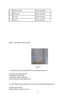 A    Pembaris sesiku                      Alatan mengukur

B    Roda surih                           Alatan menanda

C    Pita ukur                            Alatan menekan

D    Pembaris                             Alatan mendraf




Rajah 6 menunjukkan alatan jahitan




                                           Rajah 6

15 Antara berikut yang manakah betul cara penjagaan alatan itu?

A Gantung di tempat yang rata
B Simpan di dalam almari
C Bersihkan selepas digunakan
D Sapu dengan minyak apabila perlu


16 Antara berikut yang manakah ciri kedut lepas yang dijahit dengan kemas ?

A Kedut tidak beralur
B Kedut dibuat mengikut ira lurus
                                              2
 