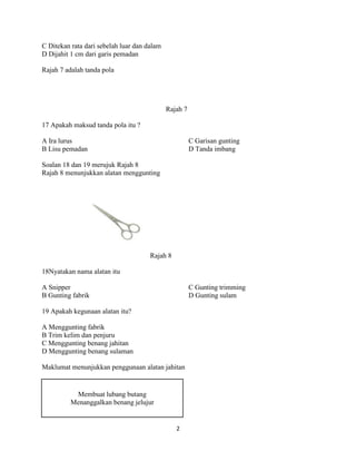 C Ditekan rata dari sebelah luar dan dalam
D Dijahit 1 cm dari garis pemadan

Rajah 7 adalah tanda pola




                                             Rajah 7

17 Apakah maksud tanda pola itu ?

A Ira lurus                                            C Garisan gunting
B Lisu pemadan                                         D Tanda imbang

Soalan 18 dan 19 merujuk Rajah 8
Rajah 8 menunjukkan alatan menggunting




                                      Rajah 8

18Nyatakan nama alatan itu

A Snipper                                              C Gunting trimming
B Gunting fabrik                                       D Gunting sulam

19 Apakah kegunaan alatan itu?

A Menggunting fabrik
B Trim kelim dan penjuru
C Menggunting benang jahitan
D Menggunting benang sulaman

Maklumat menunjukkan penggunaan alatan jahitan


           Membuat lubang butang
          Menanggalkan benang jelujur


                                                2
 