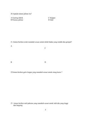 20 Apakah alatan jahitan itu?

A Gunting fabrik                                  C Snipper
B Penetas jahitan                                 D Jidal




21 Antara berikut corak manakah sesuai untuk tubuh badan yang rendah dan gempal?

A
                                              C




B                                             D




22Antara berikut garis lengan yang manakah sesuai untuk orang kurus ?




23 Antara berikut stail pakaian yang manakah sesuai untuk individu yang tinggi
   dan langsing

                                              2
 